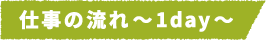 仕事の流れ~1day~